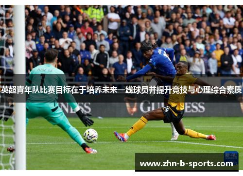 英超青年队比赛目标在于培养未来一线球员并提升竞技与心理综合素质 英超青年队比赛目标在于培养未来一线球员并提升竞技与心理综合素质