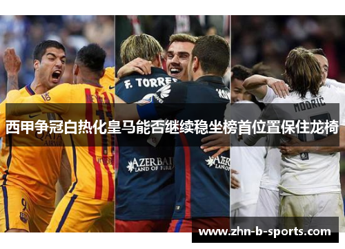 西甲争冠白热化皇马能否继续稳坐榜首位置保住龙椅 西甲争冠白热化皇马能否继续稳坐榜首位置保住龙椅