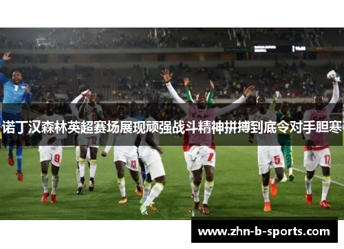 诺丁汉森林英超赛场展现顽强战斗精神拼搏到底令对手胆寒
