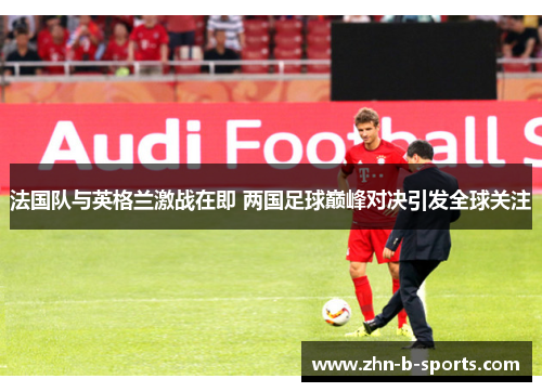 法国队与英格兰激战在即 两国足球巅峰对决引发全球关注 法国队与英格兰激战在即 两国足球巅峰对决引发全球关注