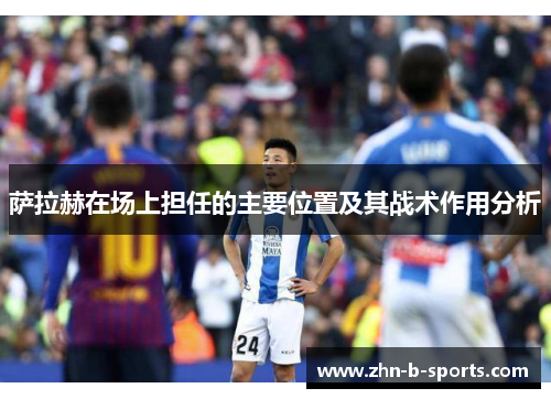 萨拉赫在场上担任的主要位置及其战术作用分析 萨拉赫在场上担任的主要位置及其战术作用分析