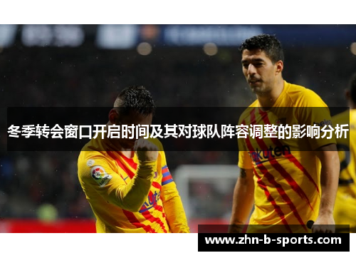 冬季转会窗口开启时间及其对球队阵容调整的影响分析 冬季转会窗口开启时间及其对球队阵容调整的影响分析