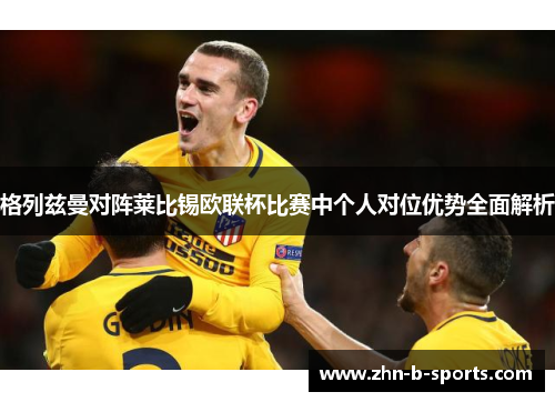 格列兹曼对阵莱比锡欧联杯比赛中个人对位优势全面解析