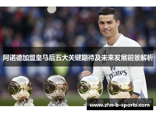 阿诺德加盟皇马后五大关键期待及未来发展前景解析 阿诺德加盟皇马后五大关键期待及未来发展前景解析