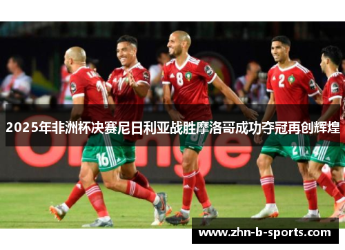2025年非洲杯决赛尼日利亚战胜摩洛哥成功夺冠再创辉煌