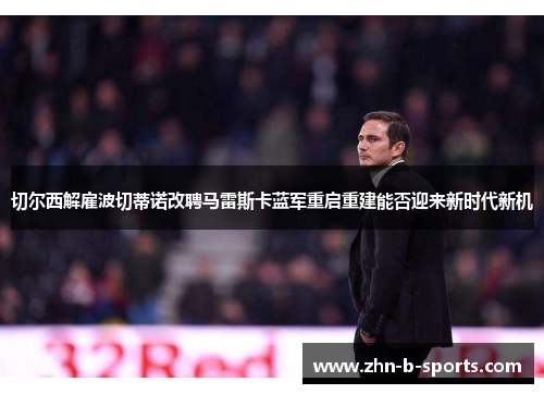 切尔西解雇波切蒂诺改聘马雷斯卡蓝军重启重建能否迎来新时代新机 切尔西解雇波切蒂诺改聘马雷斯卡蓝军重启重建能否迎来新时代新机