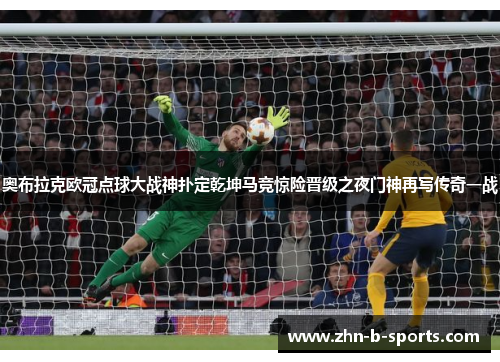 奥布拉克欧冠点球大战神扑定乾坤马竞惊险晋级之夜门神再写传奇一战 奥布拉克欧冠点球大战神扑定乾坤马竞惊险晋级之夜门神再写传奇一战