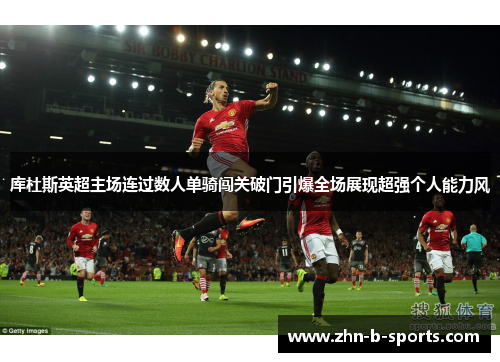 库杜斯英超主场连过数人单骑闯关破门引爆全场展现超强个人能力风 库杜斯英超主场连过数人单骑闯关破门引爆全场展现超强个人能力风