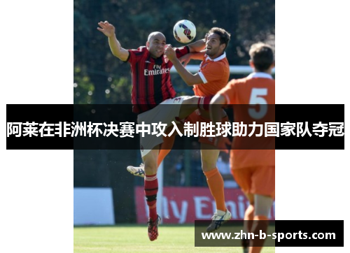 阿莱在非洲杯决赛中攻入制胜球助力国家队夺冠 阿莱在非洲杯决赛中攻入制胜球助力国家队夺冠